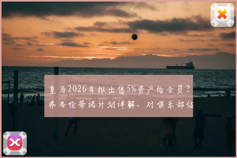 皇马2026年拟出售5%资产给会员?弗洛伦蒂诺计划详解,对俱乐部估值与会员权益影响分析