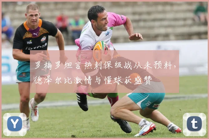 罗梅罗坦言热刺保级战从未预料,德泽尔比激情与懂球获盛赞