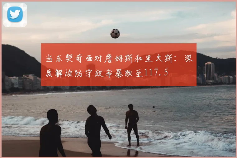 当东契奇面对詹姆斯和里夫斯：深度解读防守效率暴跌至117.5
