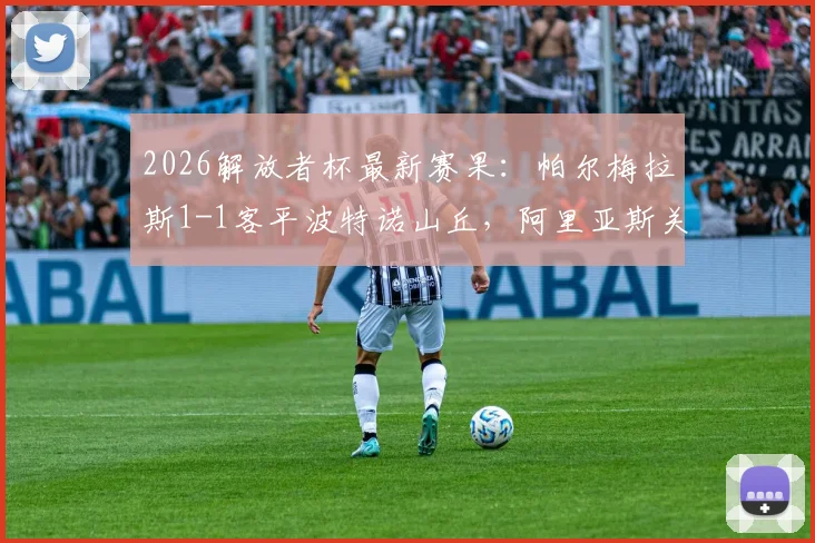 2026解放者杯最新赛果:帕尔梅拉斯1-1客平波特诺山丘,阿里亚斯关键破门救主,小组出线形势详解