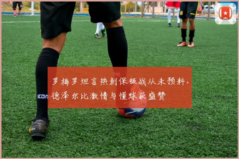 罗梅罗坦言热刺保级战从未预料,德泽尔比激情与懂球获盛赞