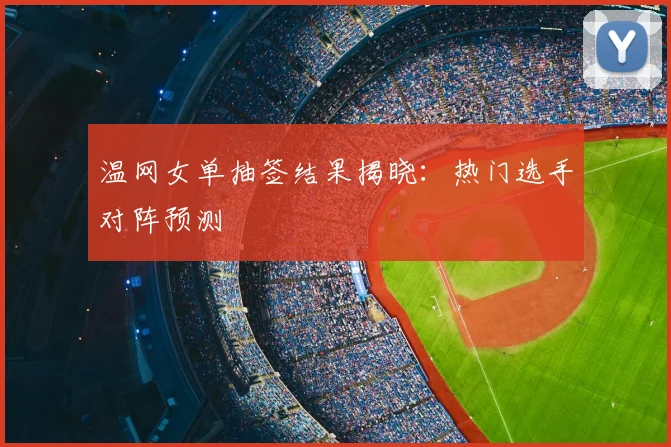 温网女单抽签结果揭晓：热门选手对阵预测