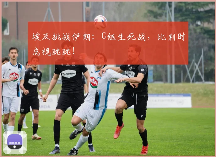 埃及挑战伊朗:G组生死战,比利时虎视眈眈!