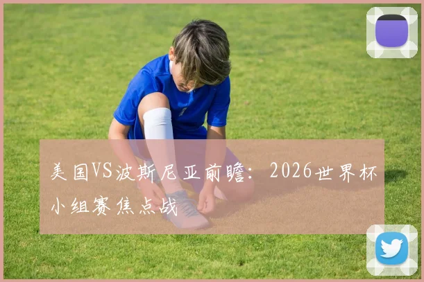 美国VS波斯尼亚前瞻:2026世界杯小组赛焦点战