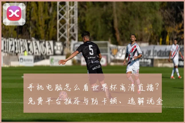 手机电脑怎么看世界杯高清直播?免费平台推荐与防卡顿、选解说全攻略