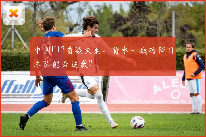 中国U17首战失利,背水一战对阵日本队能否逆袭?